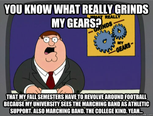 you know what really grinds my gears? That my fall semesters have to revolve around football because my university sees the marching band as athletic support. Also marching band. The college kind. Yeah...  You know what really grinds my gears