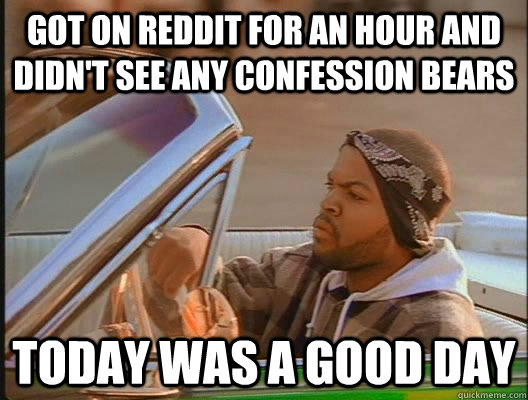 got on reddit for an hour and didn't see any confession bears Today was a good day  today was a good day