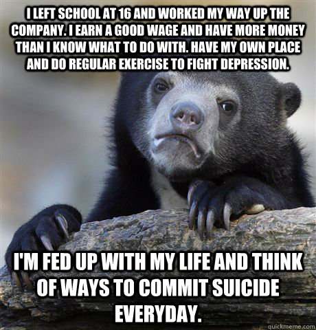 I left school at 16 and worked my way up the company. I Earn a good wage and have more money than I know what to do with. Have my own place and do regular exercise to fight depression.   I'm fed up with my life and think of ways to commit suicide everyday  Confession Bear