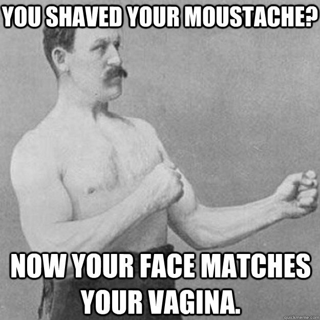 You Shaved your moustache? Now your face matches your vagina.  overly manly man