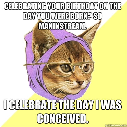 Celebrating your birthday on the day you were born? So maninstream. I celebrate the day I was conceived.  Hipster Kitty