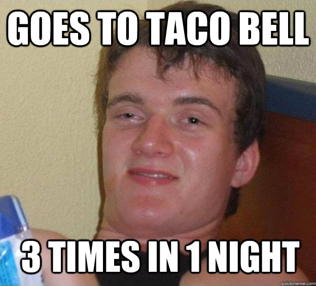 goes to taco bell 3 times in 1 night  The High Guy