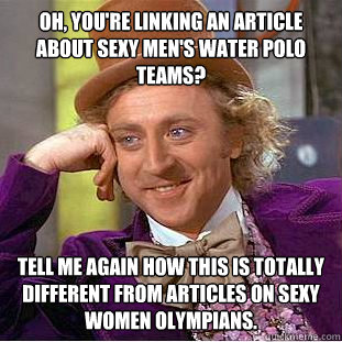 Oh, you're linking an article about sexy men's water polo teams? Tell me again how this is totally different from articles on sexy women olympians.   Condescending Wonka