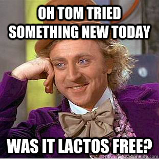 Oh Tom tried something new today was it lactos free?  Condescending Wonka