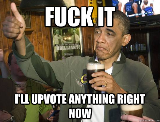 Fuck it I'll upvote anything right now  Upvoting Obama