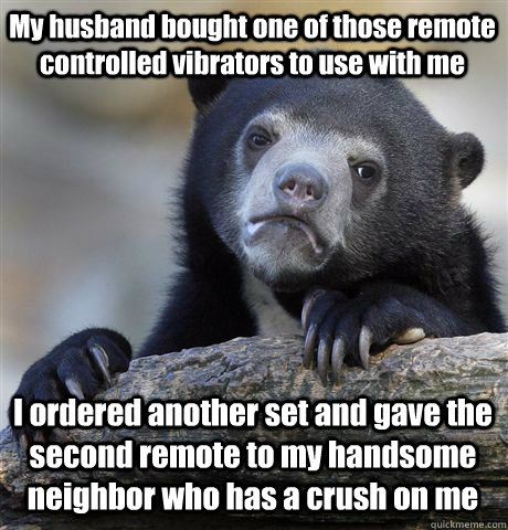 My husband bought one of those remote controlled vibrators to use with me I ordered another set and gave the second remote to my handsome neighbor who has a crush on me - My husband bought one of those remote controlled vibrators to use with me I ordered another set and gave the second remote to my handsome neighbor who has a crush on me  Confession Bear