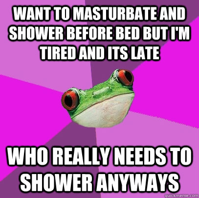 want to masturbate and shower before bed but i'm tired and its late who really needs to shower anyways  Foul Bachelorette Frog