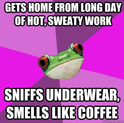 Gets home from long day of hot, sweaty work Sniffs underwear, smells like coffee   Foul Bachelorette Frog