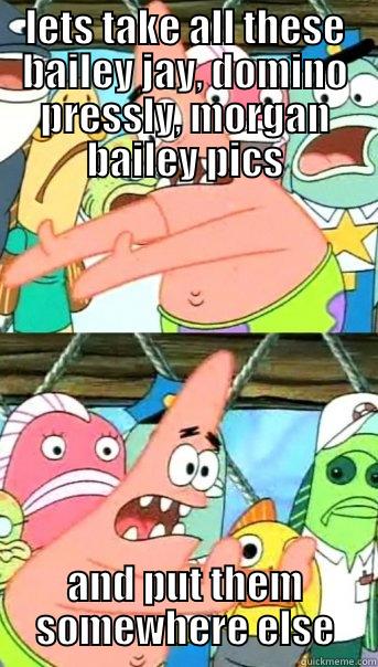 LETS TAKE ALL THESE BAILEY JAY, DOMINO PRESSLY, MORGAN BAILEY PICS AND PUT THEM SOMEWHERE ELSE Push it somewhere else Patrick