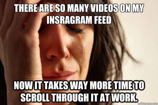 There are so many videos on my Insragram feed Now it takes way more time to scroll through it at work.  First World Problems