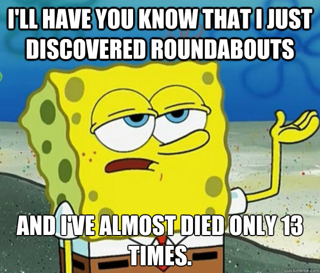 I'll have you know that I just discovered roundabouts And I've almost died only 13 times. - I'll have you know that I just discovered roundabouts And I've almost died only 13 times.  Tough Spongebob