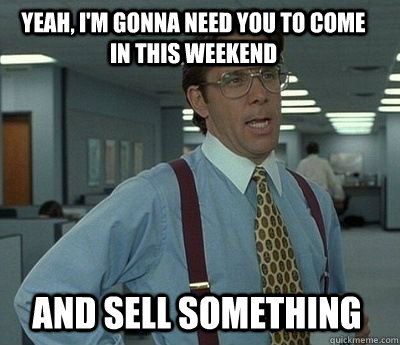 Yeah, I'm gonna need you to come in this weekend AND SELL SOMETHING - Yeah, I'm gonna need you to come in this weekend AND SELL SOMETHING  Bill Lumbergh