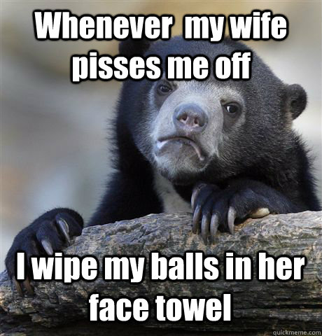 Whenever  my wife pisses me off I wipe my balls in her face towel  Confession Bear