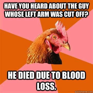 have you heard about the guy whose left arm was cut off? He died due to blood loss. - have you heard about the guy whose left arm was cut off? He died due to blood loss.  Anti-Joke Chicken