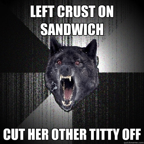 Left crust on sandwich Cut her other titty off  Insanity Wolf