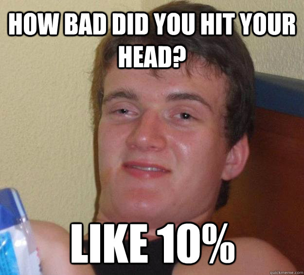 How bad did you hit your head? like 10%  10 Guy