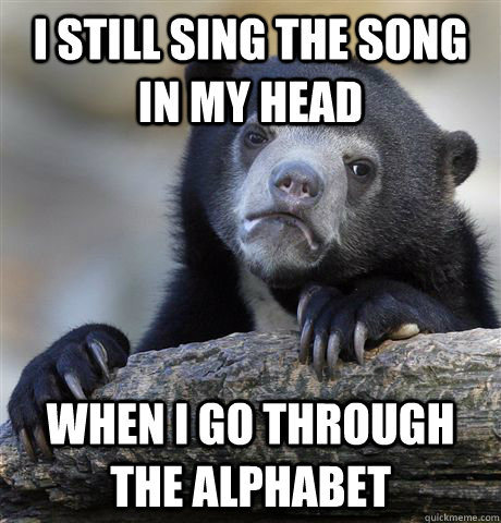 I still sing the song in my head when i go through the alphabet  Confession Bear