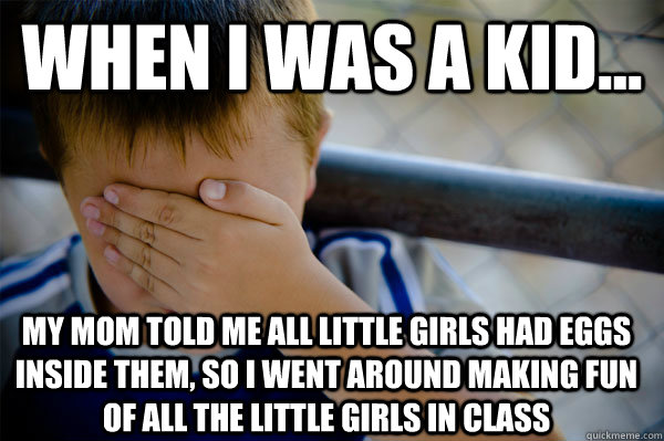 WHEN I WAS A KID... My mom told me all little girls had eggs inside them, so I went around making fun of all the little girls in class  Confession kid