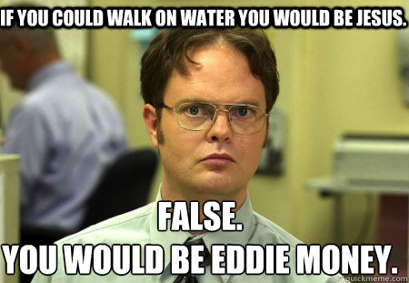 if you could walk on water you would be jesus. False.
you would be eddie money. - if you could walk on water you would be jesus. False.
you would be eddie money.  Schrute