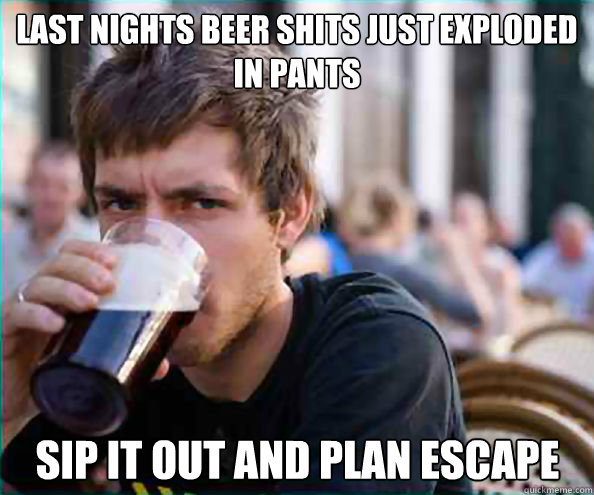 last nights beer shits just exploded in pants sip it out and plan escape  Lazy College Senior