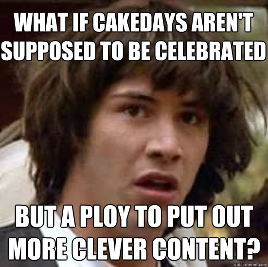 what if cakedays aren't supposed to be celebrated but a ploy to put out more clever content? - what if cakedays aren't supposed to be celebrated but a ploy to put out more clever content?  conspiracy keanu