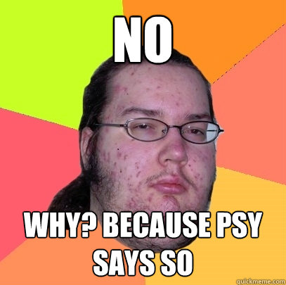 NO WHY? BECAUSE PSY SAYS SO  Butthurt Dweller