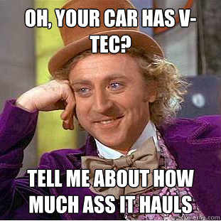 Oh, your car has v-tec? Tell me about how much ass it hauls  Condescending Wonka