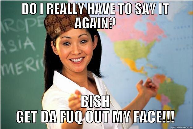 Say it again teacher. - DO I REALLY HAVE TO SAY IT AGAIN? BISH GET DA FUQ OUT MY FACE!!! Scumbag Teacher