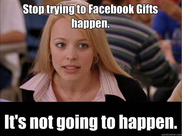 Stop trying to Facebook Gifts happen. It's not going to happen.  Its not going to happen