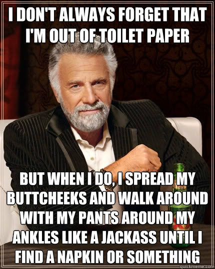 I don't always forget that I'm out of toilet paper but when i do, i spread my buttcheeks and walk around with my pants around my ankles like a jackass until I find a napkin or something - I don't always forget that I'm out of toilet paper but when i do, i spread my buttcheeks and walk around with my pants around my ankles like a jackass until I find a napkin or something  The Most Interesting Man In The World