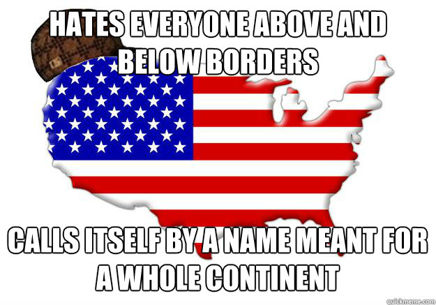 Hates everyone above and below borders calls itself by a name meant for a whole continent  Scumbag america