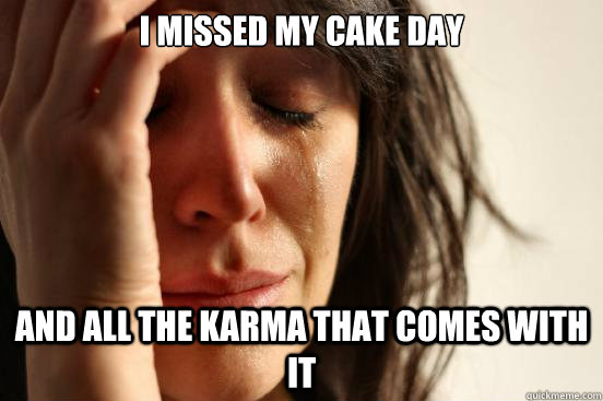 I missed my cake day and all the karma that comes with it  First World Problems