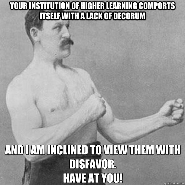 Your institution of higher learning comports itself with a lack of decorum And I am inclined to view them with disfavor.
Have at you! - Your institution of higher learning comports itself with a lack of decorum And I am inclined to view them with disfavor.
Have at you!  overly manly man