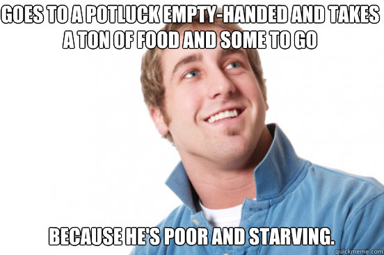 goes to a potluck empty-handed and takes a ton of food and some to go because he's poor and starving. - goes to a potluck empty-handed and takes a ton of food and some to go because he's poor and starving.  Misunderstood Douchebag