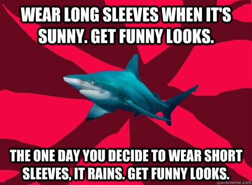 Wear long sleeves when it's sunny. Get funny looks. The one day you decide to wear short sleeves, it rains. Get funny looks.  Self-Injury Shark