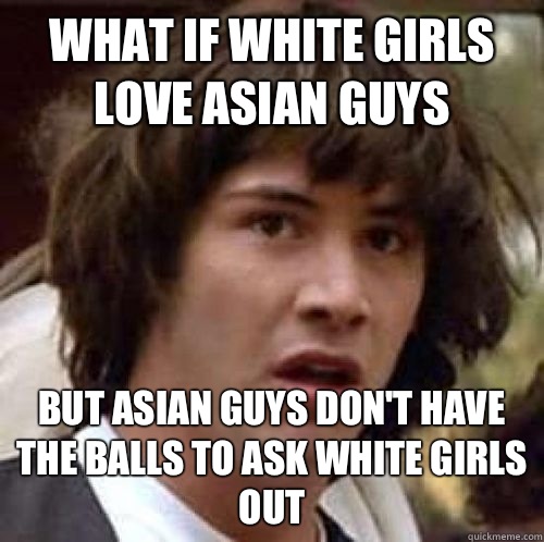 What if white girls love Asian guys  But Asian guys don't have the balls to ask white girls out  conspiracy keanu