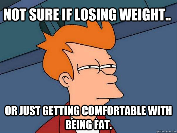 Not sure if losing weight.. Or just getting comfortable with being fat.  Futurama Fry