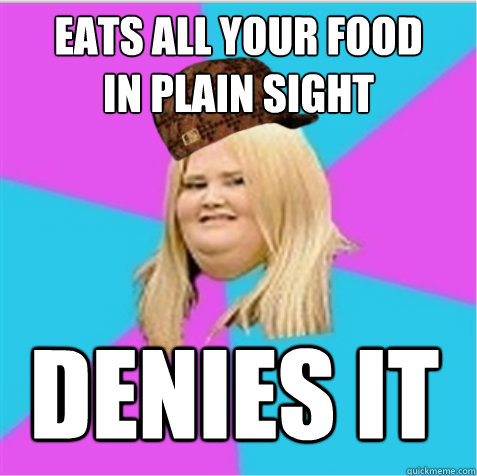 eats all your food
in plain sight denies it  scumbag fat girl