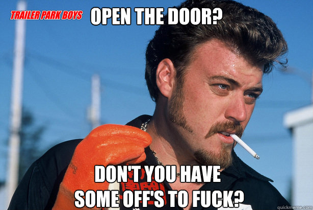 Open the door? Don't you have
 some off's to fuck?   Ricky Trailer Park Boys