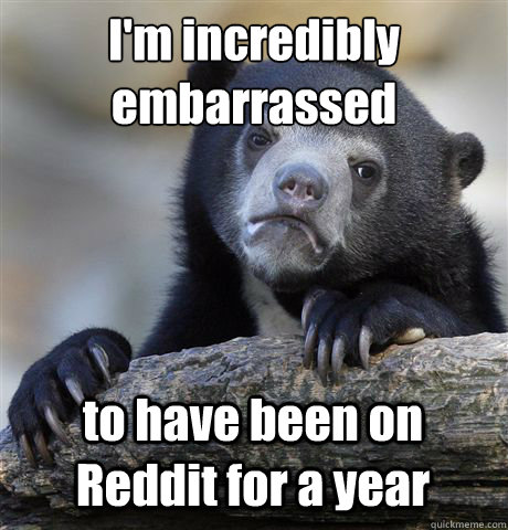 I'm incredibly embarrassed
 to have been on Reddit for a year  Confession Bear