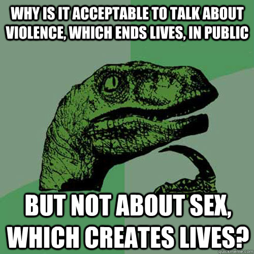 Why is it acceptable to talk about Violence, which ends lives, in public But not about sex, which creates lives?  Philosoraptor