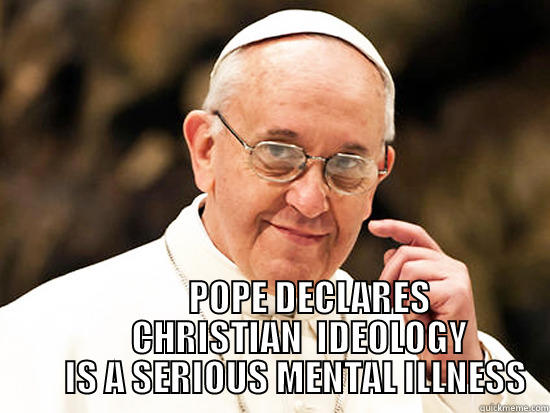             POPE DECLARES         CHRISTIAN  IDEOLOGY        IS A SERIOUS MENTAL ILLNESS Misc