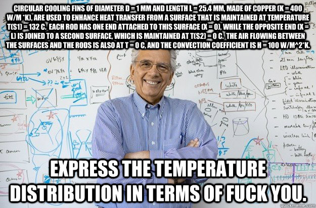 Circular cooling fins of diameter D = 1 mm and length L = 25.4 mm, made of copper (k = 400 W/m *K), are used to enhance heat transfer from a surface that is maintained at temperature T(s1) = 132 C.  Each rod has one end attached to this surface (x = 0), w  Engineering Professor