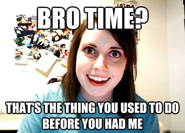 Bro time? That's the thing you used to do before you had me  Overly Attached Girlfriend