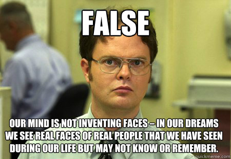 false Our mind is not inventing faces – in our dreams we see real faces of real people that we have seen during our life but may not know or remember. - false Our mind is not inventing faces – in our dreams we see real faces of real people that we have seen during our life but may not know or remember.  Dwight