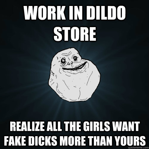 Work in dildo store Realize all the girls want fake dicks more than yours  Forever Alone