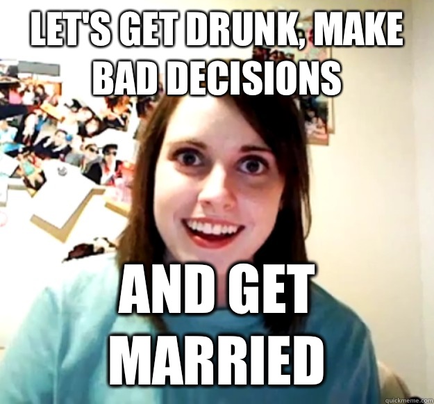 Let's get drunk, make bad decisions And get married - Let's get drunk, make bad decisions And get married  Overly Attached Girlfriend