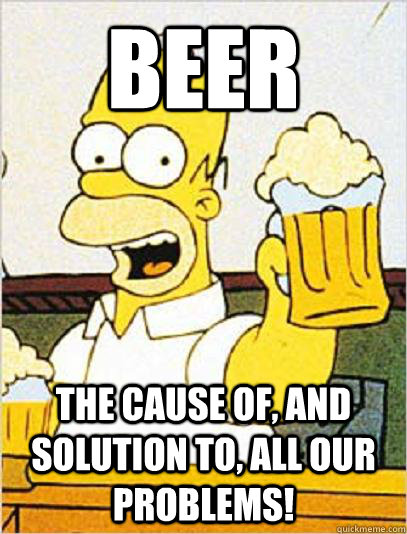 Beer The cause of, and solution to, all our problems!  