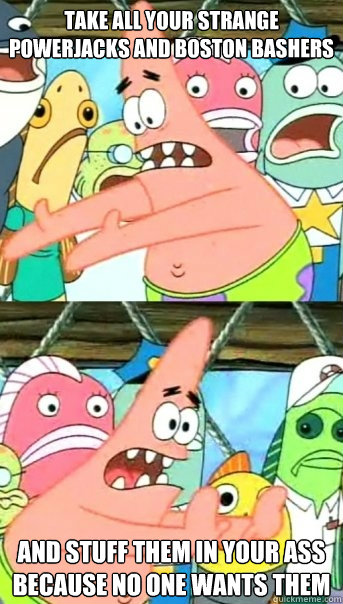 Take all your strange powerjacks and boston bashers and stuff them in your ass because no one wants them  Push it somewhere else Patrick