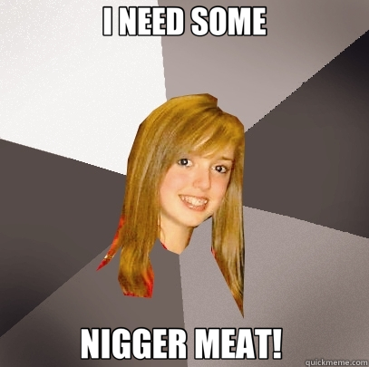 I NEED SOME NIGGER MEAT!   Musically Oblivious 8th Grader